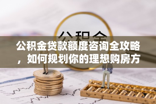 柳北公积金贷款额度咨询全攻略，如何规划你的理想购房方案