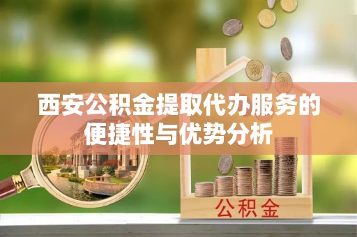 柳北西安公积金提取代办服务的便捷性与优势分析