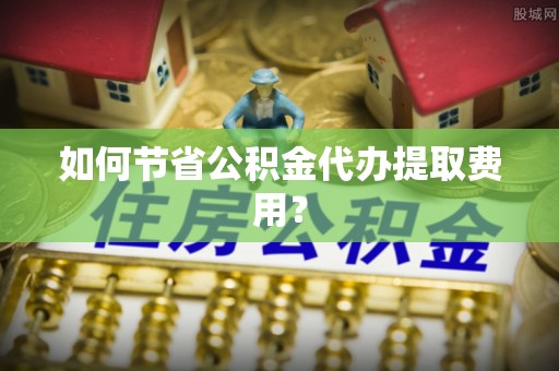 柳北如何节省公积金代办提取费用？