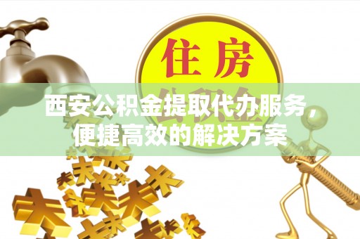 柳北西安公积金提取代办服务，便捷高效的解决方案