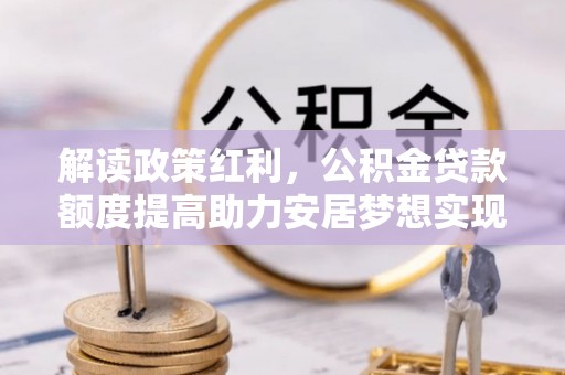 柳北解读政策红利，公积金贷款额度提高助力安居梦想实现