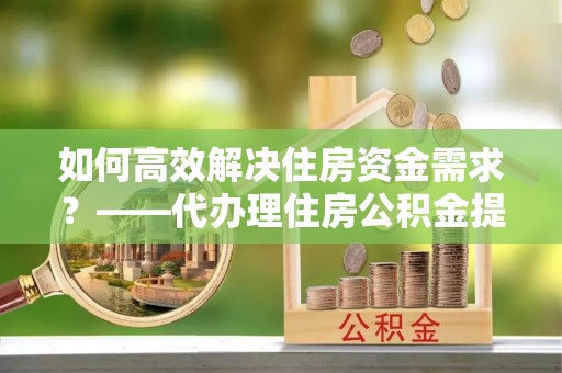 柳北如何高效解决住房资金需求？——代办理住房公积金提取服务全解析